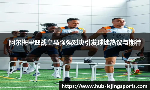 阿尔梅里迎战皇马强强对决引发球迷热议与期待